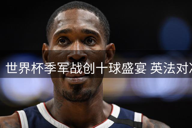 世界杯季军战创十球盛宴 英法对决诠释足球纯粹之美