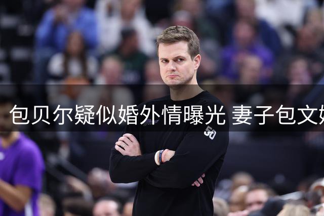 包贝尔疑似婚外情曝光 妻子包文婧过往疑虑引热议