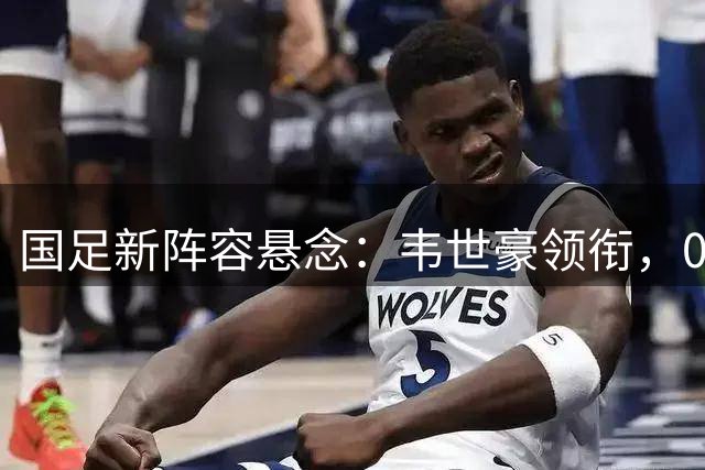 国足新阵容悬念：韦世豪领衔，00后小将或迎处子秀