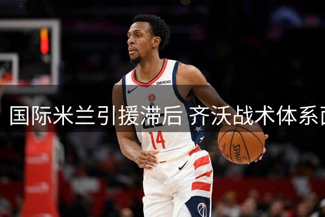 国际米兰引援滞后 齐沃战术体系面临严峻考验