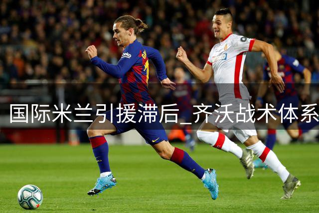 国际米兰引援滞后 齐沃战术体系面临严峻考验