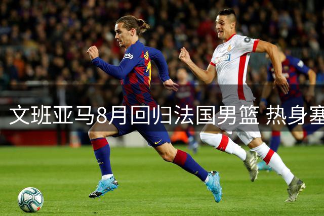 文班亚马8月回归法国男篮 热身塞尔维亚后开启世界杯预选征程
