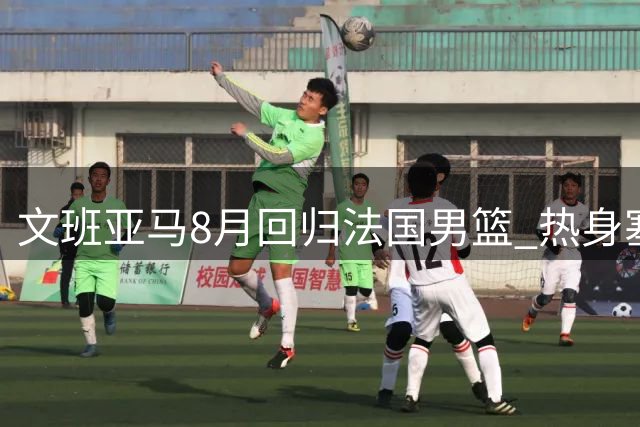 文班亚马8月回归法国男篮 热身塞尔维亚后开启世界杯预选征程