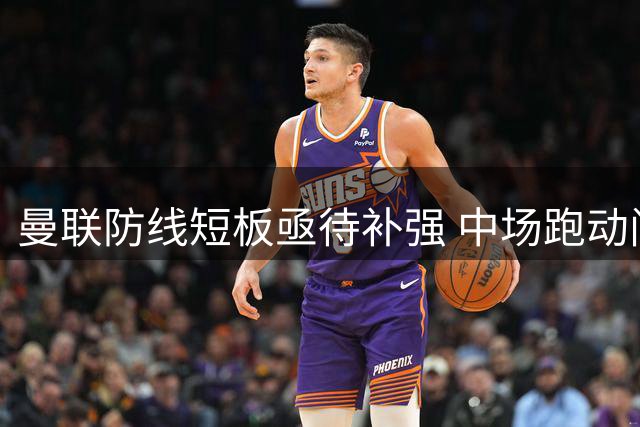 曼联防线短板亟待补强 中场跑动问题成赛季隐忧
