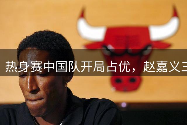 热身赛中国队开局占优，赵嘉义三分球建功
