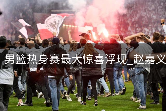 男篮热身赛最大惊喜浮现 赵嘉义4战56分成郭帅奇兵