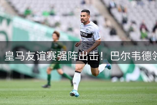 皇马友谊赛强阵出击！巴尔韦德领衔新援居莱尔首秀引关注