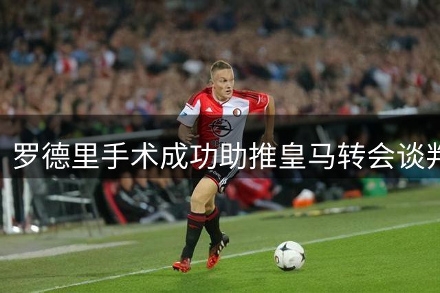 罗德里手术成功助推皇马转会谈判，巨额交易即将敲定