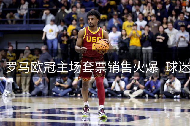 罗马欧冠主场套票销售火爆 球迷热情高涨创纪录