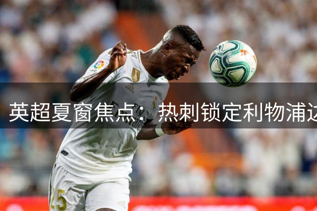 英超夏窗焦点：热刺锁定利物浦边锋，红军瞄准巴尔科拉