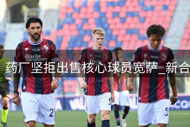 药厂坚拒出售核心球员宽萨 新合约取消违约金条款