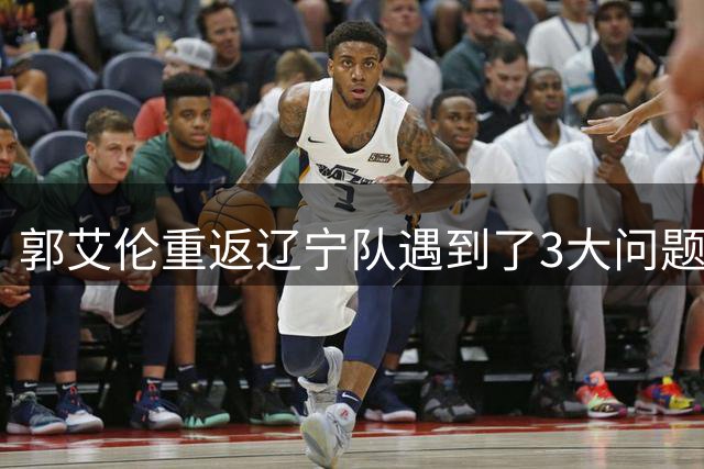 郭艾伦重返辽宁队遇到了3大问题！