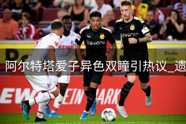 阿尔特塔爱子异色双瞳引热议 遗传学揭秘特殊虹膜