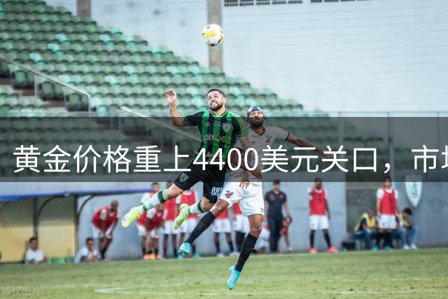 黄金价格重上4400美元关口，市场热议牛市是否重启