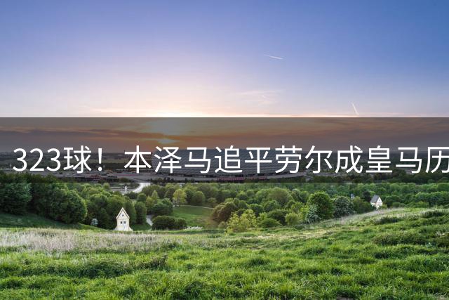 323球！本泽马追平劳尔成皇马历史第二大射手