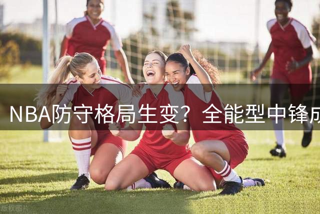 NBA防守格局生变？全能型中锋成现代篮球防守核心